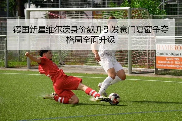 德国新星维尔茨身价飙升引发豪门夏窗争夺格局全面升级