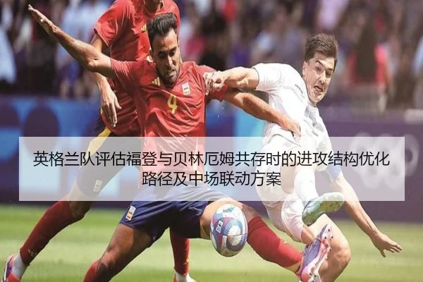 英格兰队评估福登与贝林厄姆共存时的进攻结构优化路径及中场联动方案