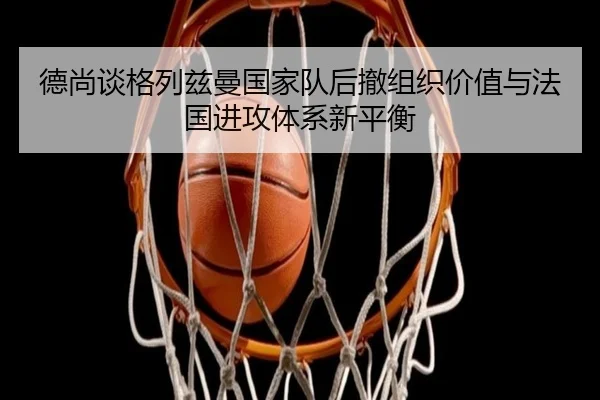 德尚谈格列兹曼国家队后撤组织价值与法国进攻体系新平衡