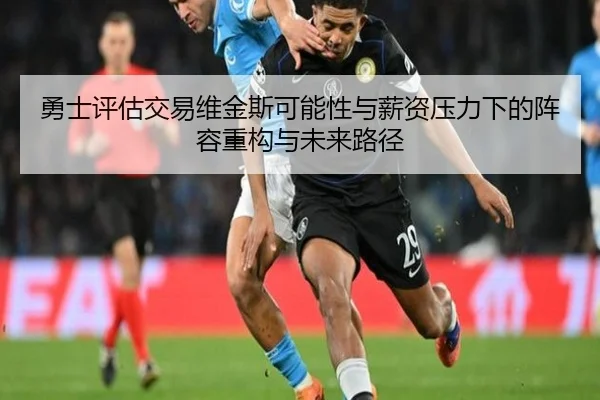 勇士评估交易维金斯可能性与薪资压力下的阵容重构与未来路径