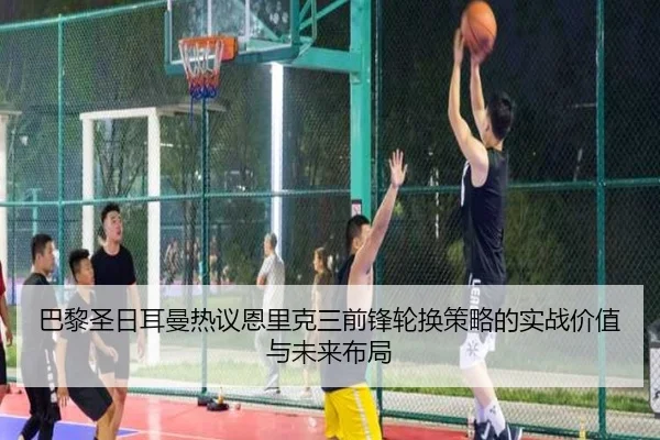 巴黎圣日耳曼热议恩里克三前锋轮换策略的实战价值与未来布局