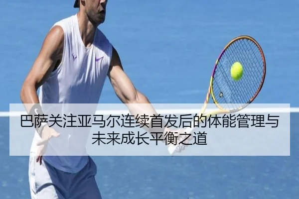 巴萨关注亚马尔连续首发后的体能管理与未来成长平衡之道