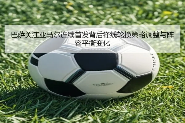 巴萨关注亚马尔连续首发背后锋线轮换策略调整与阵容平衡变化