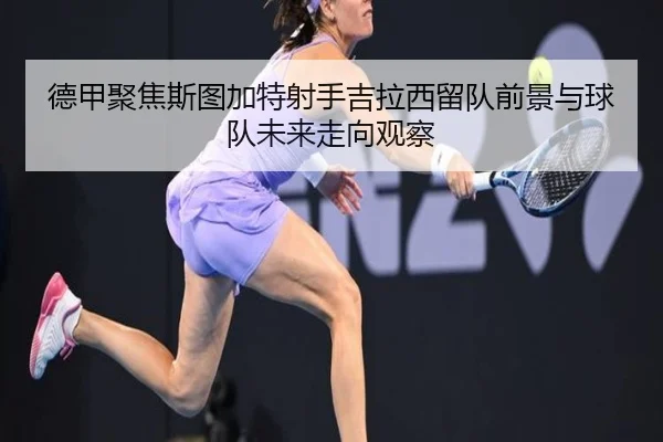 德甲聚焦斯图加特射手吉拉西留队前景与球队未来走向观察