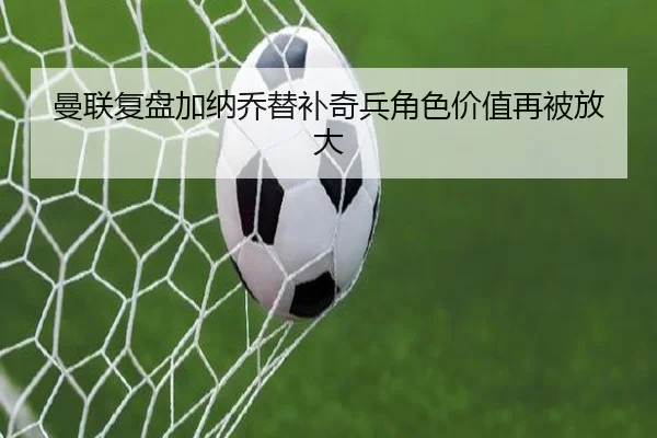 曼联复盘加纳乔替补奇兵角色价值再被放大